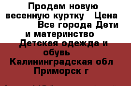 Продам новую весенную куртку › Цена ­ 1 500 - Все города Дети и материнство » Детская одежда и обувь   . Калининградская обл.,Приморск г.